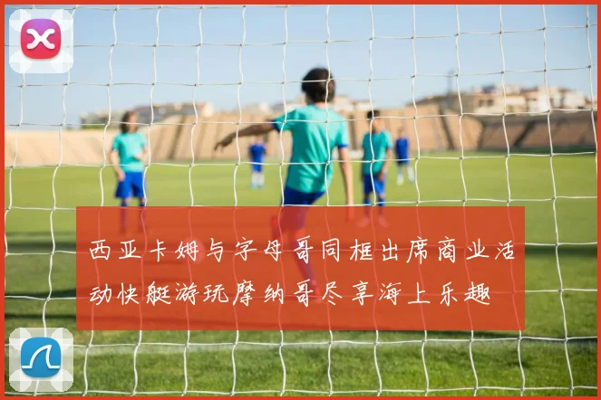西亚卡姆与字母哥同框出席商业活动快艇游玩摩纳哥尽享海上乐趣