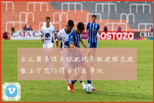 法比奥争顶头球犯规导致进球无效张玉宁空门得分引发争议