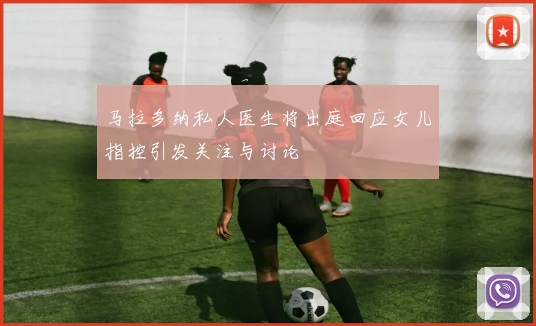 马拉多纳私人医生将出庭回应女儿指控引发关注与讨论