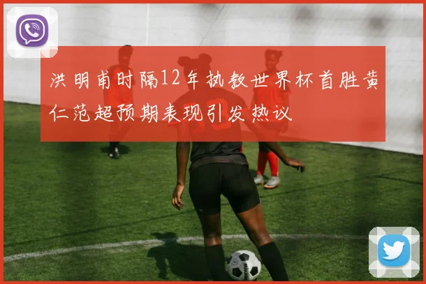 洪明甫时隔12年执教世界杯首胜黄仁范超预期表现引发热议