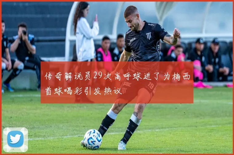 传奇解说员29次高呼球进了为梅西首球喝彩引发热议