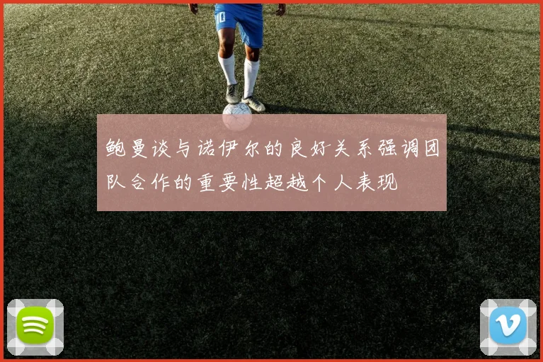 鲍曼谈与诺伊尔的良好关系强调团队合作的重要性超越个人表现