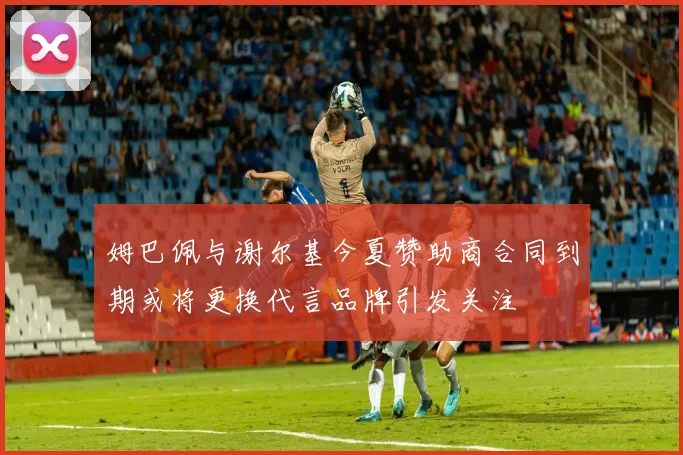 姆巴佩与谢尔基今夏赞助商合同到期或将更换代言品牌引发关注
