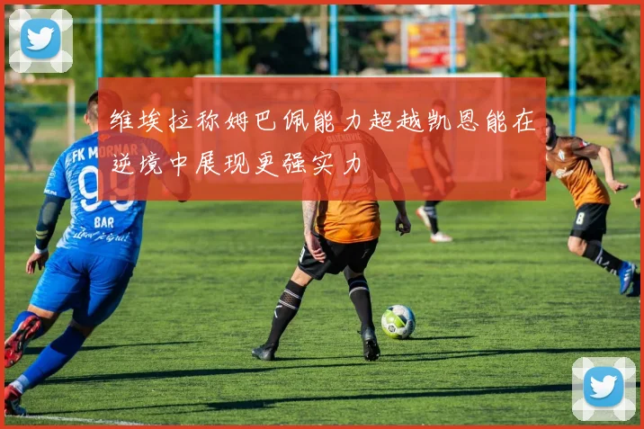 维埃拉称姆巴佩能力超越凯恩能在逆境中展现更强实力