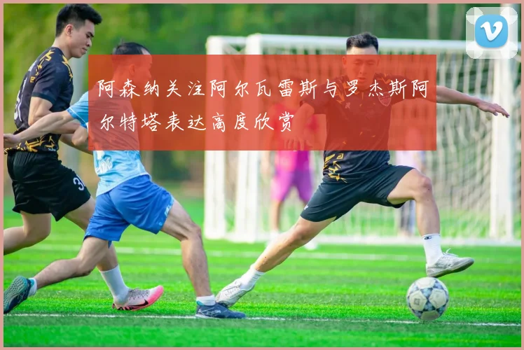 阿森纳关注阿尔瓦雷斯与罗杰斯阿尔特塔表达高度欣赏
