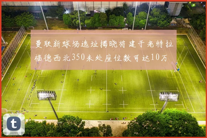 曼联新球场选址揭晓将建于老特拉福德西北350米处座位数可达10万
