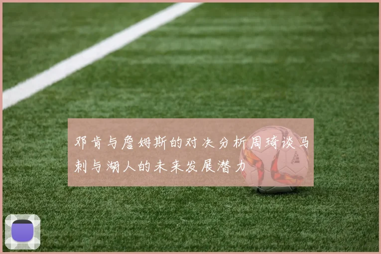 邓肯与詹姆斯的对决分析周琦谈马刺与湖人的未来发展潜力