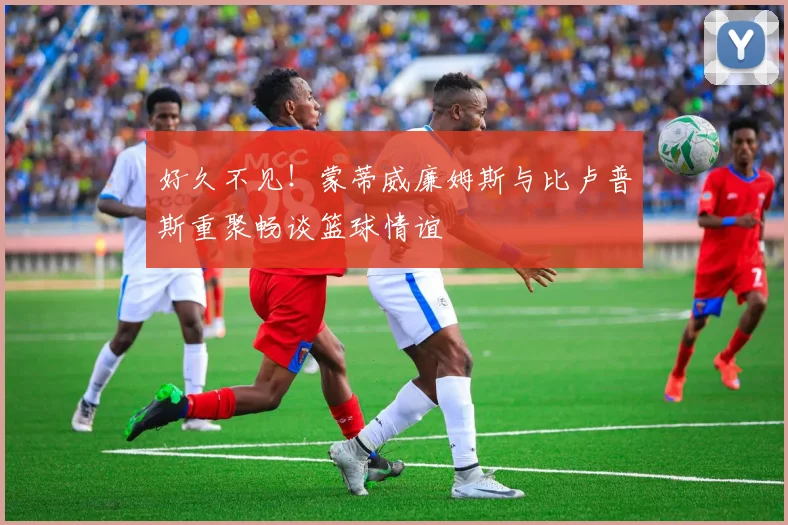 好久不见！蒙蒂威廉姆斯与比卢普斯重聚畅谈篮球情谊