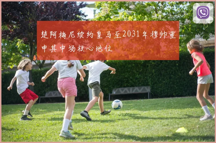 楚阿梅尼续约皇马至2031年穆帅重申其中场核心地位