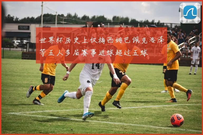 世界杯历史上仅梅西姆巴佩克洛泽等五人多届赛事进球超过五球