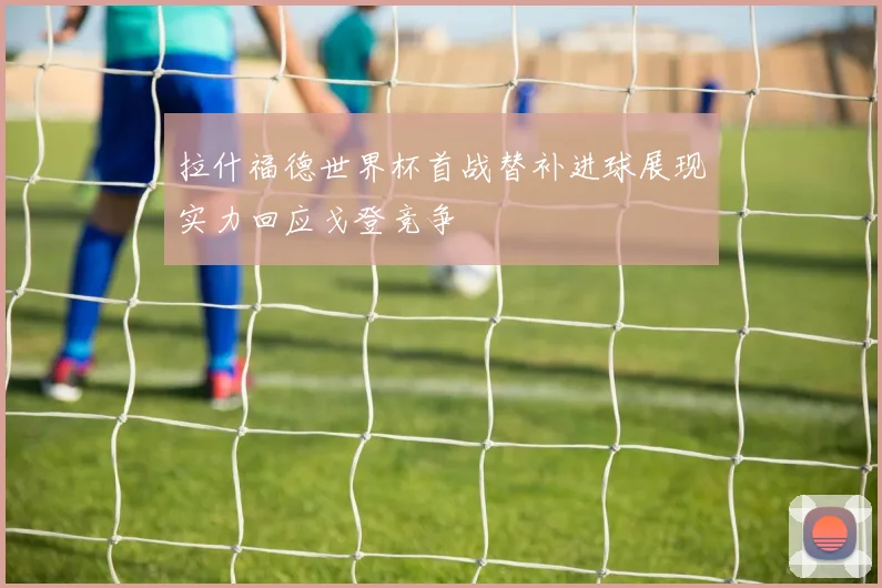 拉什福德世界杯首战替补进球展现实力回应戈登竞争