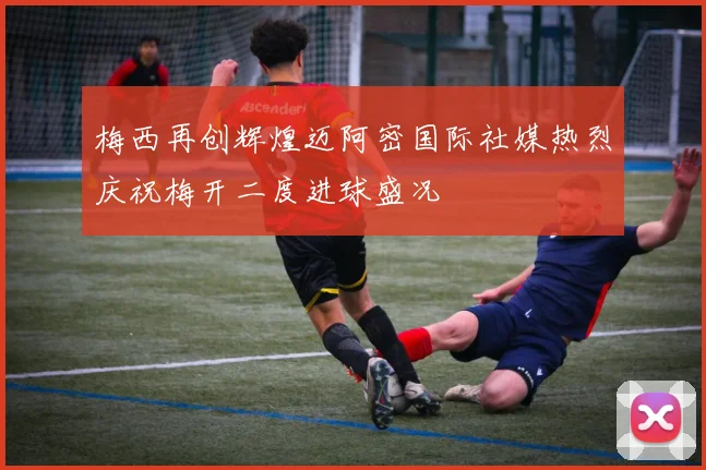 梅西再创辉煌迈阿密国际社媒热烈庆祝梅开二度进球盛况