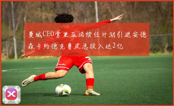 曼城CEO索里亚诺续任计划引进安德森卡约德克鲁皮总投入达2亿
